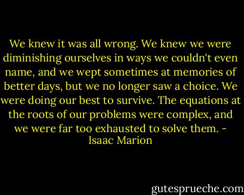 We knew it was all wrong. We knew we were diminishing ourselves in ways we couldn't even name, and we wept sometimes at memories of better days, but we no longer saw a choice. We were doing our best to survive. The equations at the roots of our problems were complex, and we were far too exhausted to solve them. - Isaac Marion