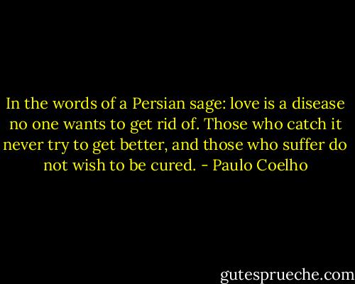 In the words of a Persian sage: love is a disease no one wants to get rid of. Those who catch it never try to get better, and those who suffer do not wish to be cured. - Paulo Coelho
