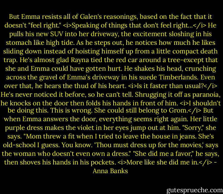 But Emma resists all of Galen's reasonings, based on the fact that it doesn't "feel right."<br /><i>Speaking of things that don't feel right...</i> He pulls his new SUV into her driveway, the excitement sloshing in his stomach like high tide. As he steps out, he notices how much he likes sliding down instead of hoisting himself up from a little compact death trap. He's almost glad Rayna tied the red car around a tree-except that she and Emma could have gotten hurt. He shakes his head, crunching across the gravel of Emma's driveway in his suede Timberlands.<br />Even over that, he hears the thud of his heart. <i>Is it faster than usual?</i> He's never noticed it before, so he can't tell. Shrugging it off as paranoia, he knocks on the door then folds his hands in front of him. <i>I shouldn't be doing this. This is wrong. She could still belong to Grom.</i><br />But when Emma answers the door, everything seems right again. Her little purple dress makes the violet in her eyes jump out at him. "Sorry," she says. "Mom threw a fit when I tried to leave the house in jeans. She's old-school I guess. You know. 'Thou must dress up for the movies,' says the woman who doesn't even own a dress."<br />"She did me a favor," he says, then shoves his hands in his pockets. <i>More like she did me in.</i> - Anna Banks
