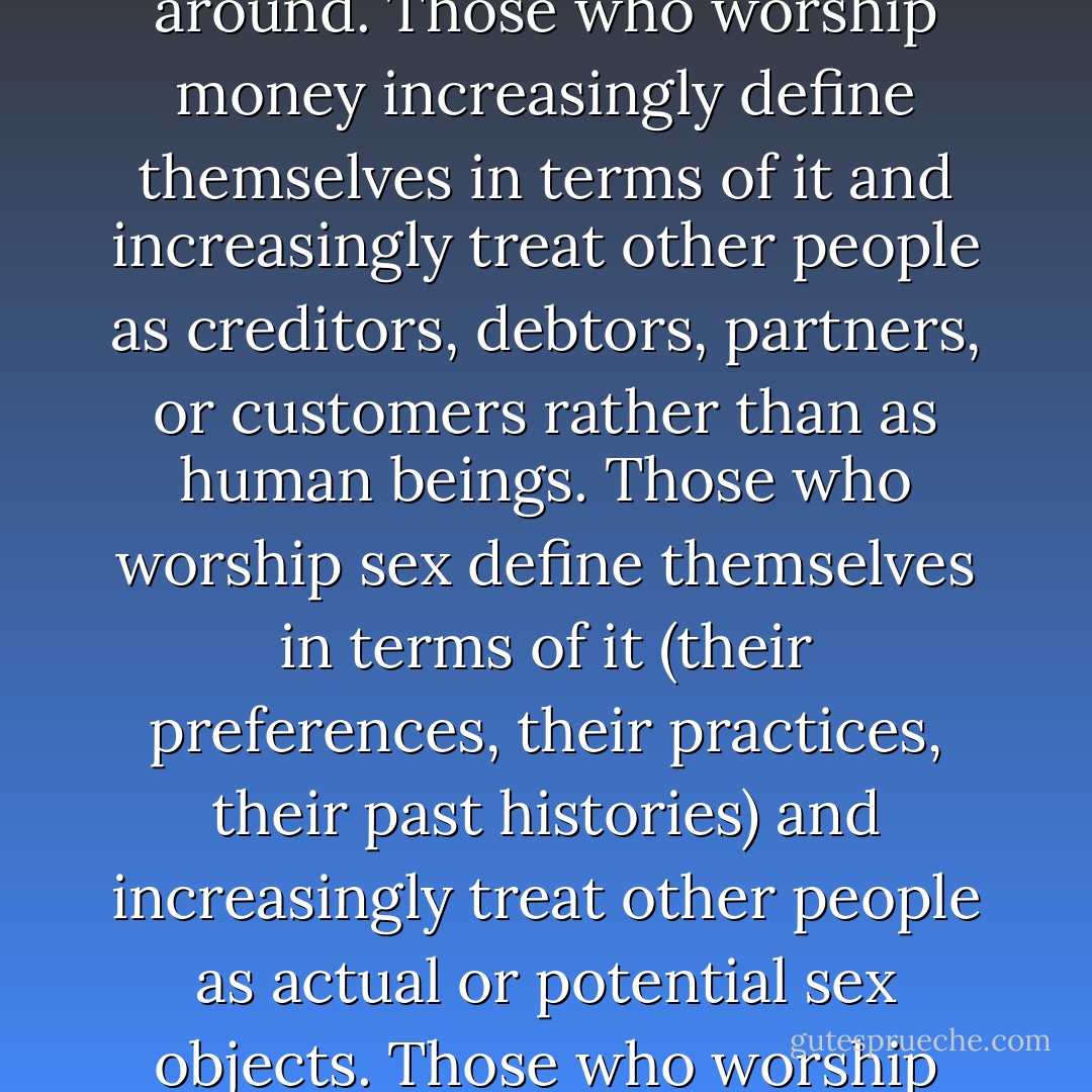 When human beings give their heartfelt allegiance to and worship that which is not God, they progressively cease to reflect the image of God. One of the primary laws of human life is that you become like what you worship; what’s more, you reflect what you worship not only to the object itself but also outward to the world around. Those who worship money increasingly define themselves in terms of it and increasingly treat other people as creditors, debtors, partners, or customers rather than as human beings. Those who worship sex define themselves in terms of it (their preferences, their practices, their past histories) and increasingly treat other people as actual or potential sex objects. Those who worship power define themselves in terms of it and treat other people as either collaborators, competitors, or pawns. These and many other forms of idolatry combine in a thousand ways, all of them damaging to the image-bearing quality of the people concerned and of those whose lives they touch. - N.T. Wright