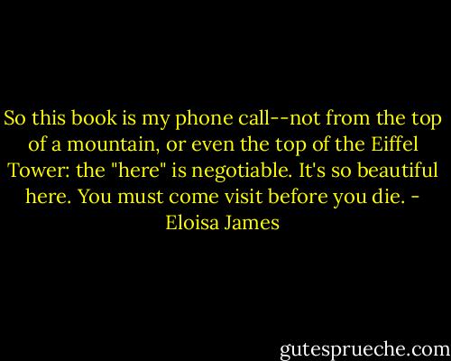 So this book is my phone call--not from the top of a mountain, or even the top of the Eiffel Tower: the "here" is negotiable. It's so beautiful here. You must come visit before you die. - Eloisa James