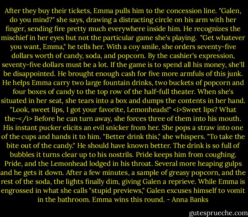 After they buy their tickets, Emma pulls him to the concession line. "Galen, do you mind?" she says, drawing a distracting circle on his arm with her finger, sending fire pretty much everywhere inside him. He recognizes the mischief in her eyes but not the particular game she's playing. <br />"Get whatever you want, Emma," he tells her. With a coy smile, she orders seventy-five dollars worth of candy, soda, and popcorn. By the cashier's expression, seventy-five dollars must be a lot. If the game is to spend all his money, she'll be disappointed. He brought enough cash for five more armfuls of this junk. He helps Emma carry two large fountain drinks, two buckets of popcorn and four boxes of candy to the top row of the half-full theater.<br />When she's situated in her seat, she tears into a box and dumps the contents in her hand. "Look, sweet lips, I got your favorite, Lemonheads!" <i>Sweet lips? What the-</i> Before he can turn away, she forces three of them into his mouth.<br />His instant pucker elicits an evil snicker from her. She pops a straw into one of the cups and hands it to him. "Better drink this," she whispers. "To take the bite out of the candy."<br />He should have known better. The drink is so full of bubbles it turns clear up to his nostrils. Pride keeps him from coughing. Pride, and the Lemonhead lodged in his throat. Several more heaping gulps and he gets it down.<br />After a few minutes, a sample of greasy popcorn, and the rest of the soda, the lights finally dim, giving Galen a reprieve.<br />While Emma is engrossed in what she calls "stupid previews," Galen excuses himself to vomit in the bathroom. Emma wins this round. - Anna Banks