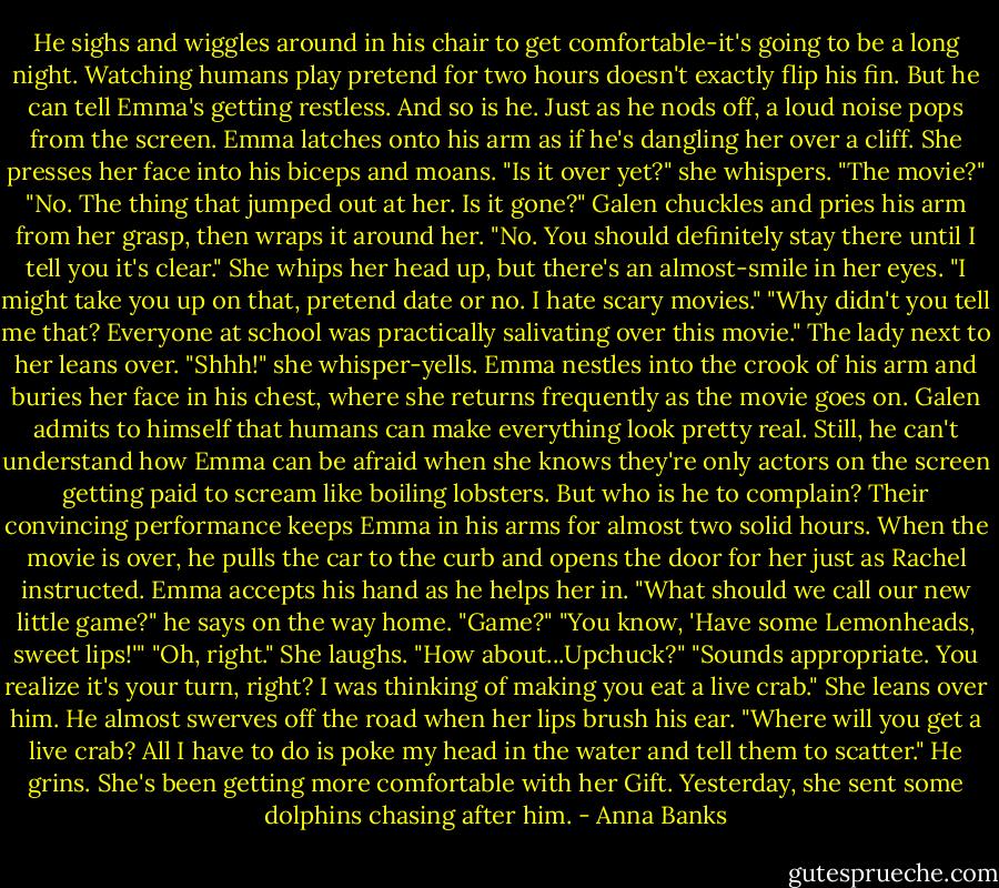 He sighs and wiggles around in his chair to get comfortable-it's going to be a long night. Watching humans play pretend for two hours doesn't exactly flip his fin. But he can tell Emma's getting restless. And so is he.<br />Just as he nods off, a loud noise pops from the screen. Emma latches onto his arm as if he's dangling her over a cliff. She presses her face into his biceps and moans. "Is it over yet?" she whispers.<br />"The movie?"<br />"No. The thing that jumped out at her. Is it gone?"<br />Galen chuckles and pries his arm from her grasp, then wraps it around her. "No. You should definitely stay there until I tell you it's clear."<br />She whips her head up, but there's an almost-smile in her eyes. "I might take you up on that, pretend date or no. I hate scary movies."<br />"Why didn't you tell me that? Everyone at school was practically salivating over this movie."<br />The lady next to her leans over. "Shhh!" she whisper-yells.<br />Emma nestles into the crook of his arm and buries her face in his chest, where she returns frequently as the movie goes on. Galen admits to himself that humans can make everything look pretty real. Still, he can't understand how Emma can be afraid when she knows they're only actors on the screen getting paid to scream like boiling lobsters. But who is he to complain? Their convincing performance keeps Emma in his arms for almost two solid hours.<br />When the movie is over, he pulls the car to the curb and opens the door for her just as Rachel instructed. Emma accepts his hand as he helps her in.<br />"What should we call our new little game?" he says on the way home.<br />"Game?"<br />"You know, 'Have some Lemonheads, sweet lips!'"<br />"Oh, right." She laughs. "How about...Upchuck?"<br />"Sounds appropriate. You realize it's your turn, right? I was thinking of making you eat a live crab."<br />She leans over him. He almost swerves off the road when her lips brush his ear. "Where will you get a live crab? All I have to do is poke my head in the water and tell them to scatter."<br />He grins. She's been getting more comfortable with her Gift. Yesterday, she sent some dolphins chasing after him. - Anna Banks