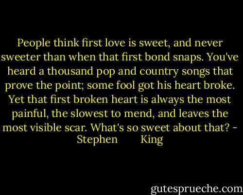 People think first love is sweet, and never sweeter than when that first bond snaps. You've heard a thousand pop and country songs that prove the point; some fool got his heart broke. Yet that first broken heart is always the most painful, the slowest to mend, and leaves the most visible scar. What's so sweet about that? - Stephen        King