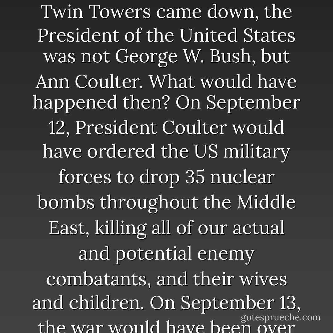 Here’s a little thought experiment. Imagine that, on September 11, 2001, when the Twin Towers came down, the President of the United States was not George W. Bush, but Ann Coulter. What would have happened then? On September 12, President Coulter would have ordered the US military forces to drop 35 nuclear bombs throughout the Middle East, killing all of our actual and potential enemy combatants, and their wives and children. On September 13, the war would have been over and won, without a single American life lost. - Satoshi Kanazawa