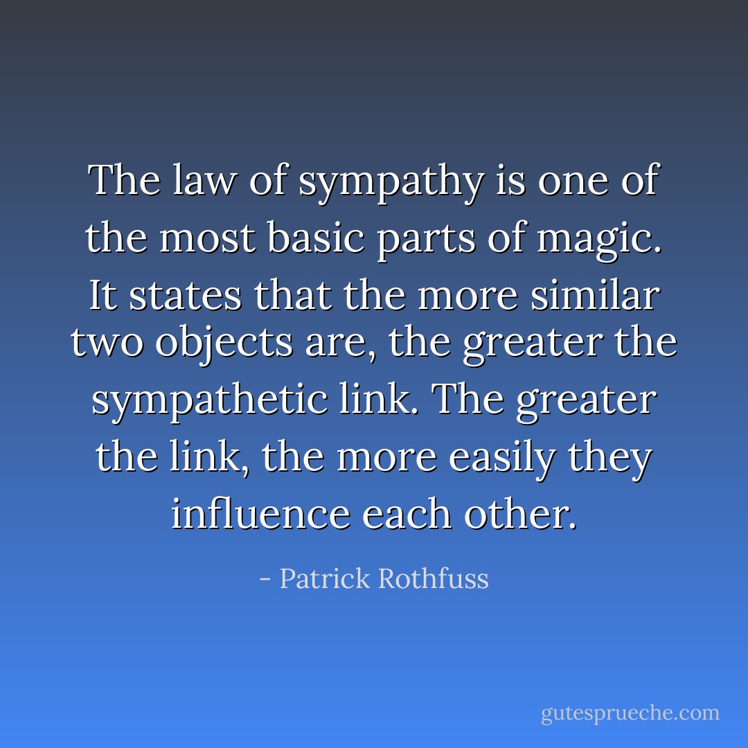 The law of sympathy is one of the most basic parts of magic. It states that the more similar two objects are, the greater the sympathetic link. The greater the link, the more easily they influence each other. - Patrick Rothfuss