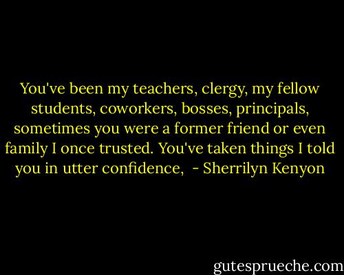 You've been my teachers, clergy, my fellow students, coworkers, bosses, principals, sometimes you were a former friend or even family I once trusted. You've taken things I told you in utter confidence,  - Sherrilyn Kenyon