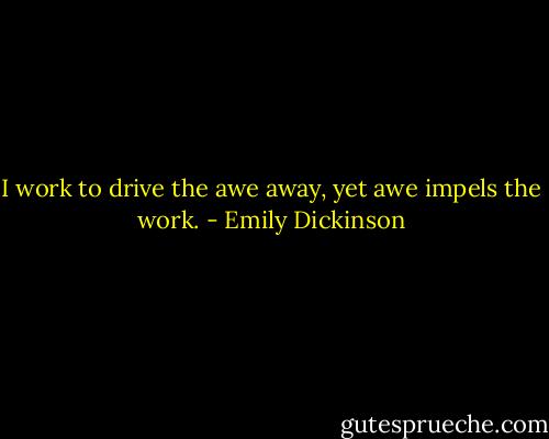 I work to drive the awe away, yet awe impels the work. - Emily Dickinson