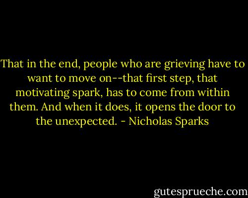 That in the end, people who are grieving have to want to move on--that first step, that motivating spark, has to come from within them. And when it does, it opens the door to the unexpected. - Nicholas Sparks