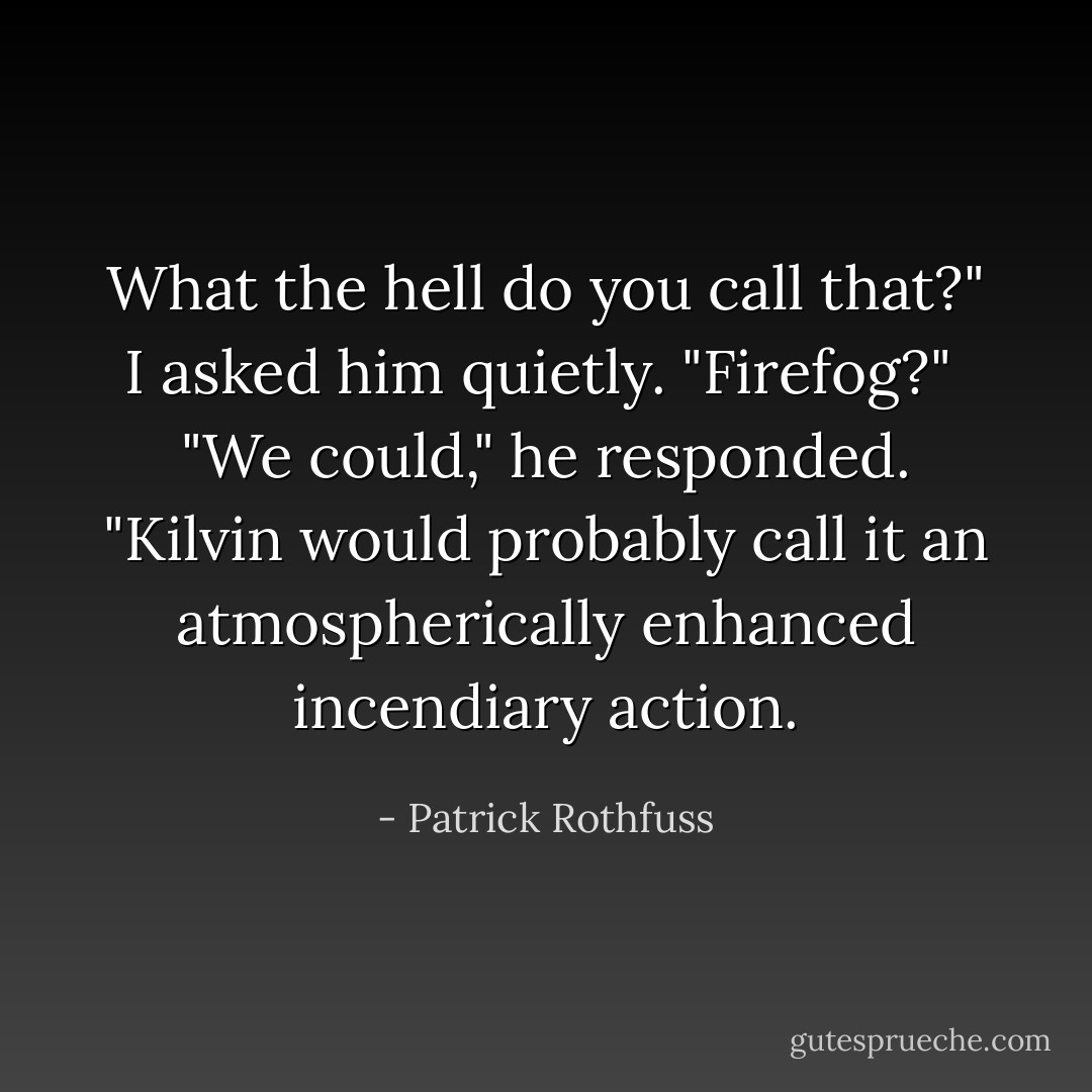 What the hell do you call that?" I asked him quietly. "Firefog?"<br /><br />"We could," he responded. "Kilvin would probably call it an atmospherically enhanced incendiary action. - Patrick Rothfuss