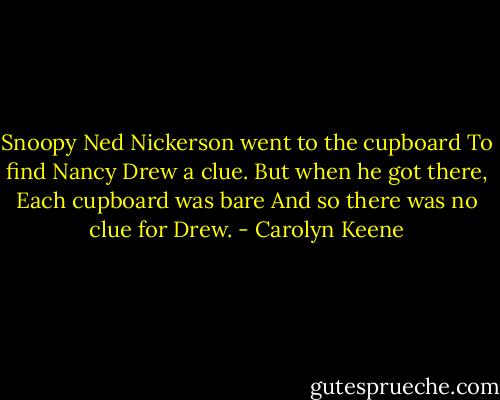 Snoopy Ned Nickerson went to the cupboard<br />To find Nancy Drew a clue.<br />But when he got there,<br />Each cupboard was bare<br />And so there was no clue for Drew. - Carolyn Keene