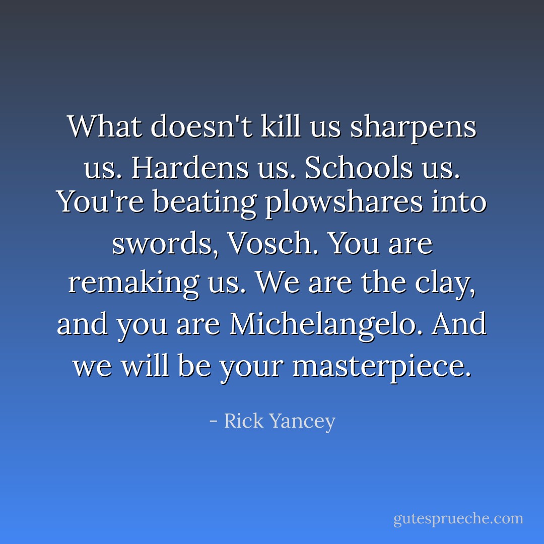 What doesn't kill us sharpens us. Hardens us. Schools us. You're beating plowshares into swords, Vosch. You are remaking us. We are the clay, and you are Michelangelo. And we will be your masterpiece. - Rick Yancey