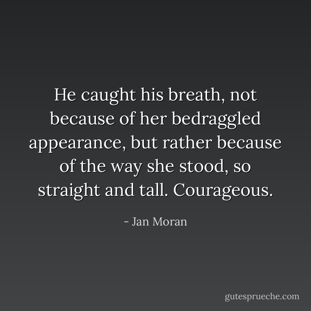 He caught his breath, not because of her bedraggled appearance, but rather because of the way she stood, so straight and tall. Courageous. - Jan Moran