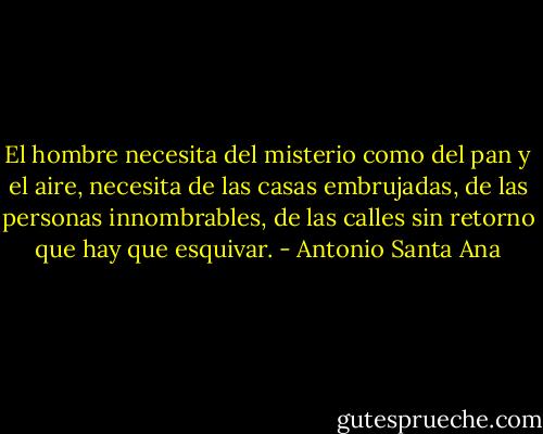 El hombre necesita del misterio como del pan y el aire, necesita de las casas embrujadas, de las personas innombrables, de las calles sin retorno que hay que esquivar. - Antonio Santa Ana