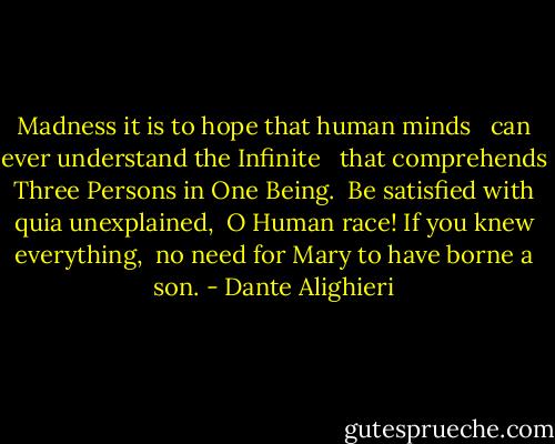 Madness it is to hope that human minds <br /> can ever understand the Infinite <br /> that comprehends Three Persons in One Being.<br /><br />Be satisfied with quia unexplained,<br /> O Human race! If you knew everything,<br /> no need for Mary to have borne a son. - Dante Alighieri