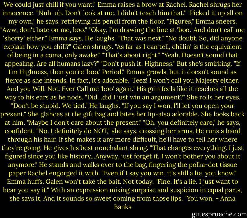 We could just chill if you want."<br />Emma raises a brow at Rachel. Rachel shrugs her innocence. "Nuh-uh. Don't look at me. I didn't teach him that."<br />"Picked it up all on my own," he says, retrieving his pencil from the floor.<br />"Figures," Emma sneers.<br />"Aww, don't hate on me, boo."<br />"Okay, I'm drawing the line at 'boo.' And don't call me 'shorty' either," Emma says.<br />He laughs. "That was next."<br />"No doubt. So, did anyone explain how you chill?"<br />Galen shrugs. "As far as I can tell, chillin' is the equivalent of being in a coma, only awake."<br />"That's about right."<br />"Yeah. Doesn't sound that appealing. Are all humans lazy?"<br />"Don't push it, Highness." But she's smirking.<br />"If I'm Highness, then you're 'boo.' Period."<br />Emma growls, but it doesn't sound as fierce as she intends. In fact, it's adorable. "Jeez! I won't call you Majesty either. And you Will. Not. Ever Call me 'boo' again."<br />His grin feels like it reaches all the way to his ears as he nods. "Did...did I just win an argument?"<br />She rolls her eyes. "Don't be stupid. We tied."<br />He laughs. "If you say I won, I'll let you open your present."<br />She glances at the gift bag and bites her lip-also adorable. She looks back at him. "Maybe I don't care about the present."<br />"Oh, you definitely care," he says, confident.<br />"No. I definitely do NOT," she says, crossing her arms.<br />He runs a hand through his hair. If she makes it any more difficult, he'll have to tell her where they're going. He gives his best nonchalant shrug. "That changes everything. I just figured since you like history...Anyway, just forget it. I won't bother you about it anymore." He stands and walks over to the bag, fingering the polka-dot tissue paper Rachel engorged it with.<br />"Even if I say you win, it's still a lie, you know." Emma huffs.<br />Galen won't take the bait. Not today. "Fine. It's a lie. I just want to hear you say it."<br />With an expression mixing surprise and suspicion in equal parts, she says it. And it sounds so sweet coming from those lips. "You won. - Anna Banks