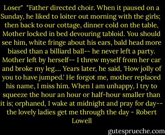 Loser"<br /><br />"Father directed choir. When it paused on a Sunday,<br />he liked to loiter out morning with the girls; <br />then back to our cottage, dinner cold on the table,<br />Mother locked in bed devouring tabloid.<br />You should see him, white fringe about his ears,<br />bald head more biased than a billiard ball--<br />he never left a party. Mother left by herself--<br />I threw myself from her car and broke my leg....<br />Years later, he said, 'How jolly of you to have jumped.'<br />He forgot me, mother replaced his name, I miss him.<br />When I am unhappy, I try to squeeze the hour<br />an hour or half-hour smaller than it is;<br />orphaned, I wake at midnight and pray for day--<br />the lovely ladies get me through the day - Robert Lowell