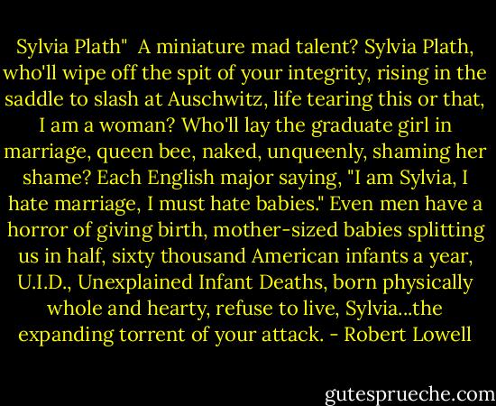 Sylvia Plath"<br /><br />A miniature mad talent? Sylvia Plath,<br />who'll wipe off the spit of your integrity,<br />rising in the saddle to slash at Auschwitz,<br />life tearing this or that, I am a woman?<br />Who'll lay the graduate girl in marriage,<br />queen bee, naked, unqueenly, shaming her shame?<br />Each English major saying, "I am Sylvia,<br />I hate marriage, I must hate babies."<br />Even men have a horror of giving birth,<br />mother-sized babies splitting us in half,<br />sixty thousand American infants a year,<br />U.I.D., Unexplained Infant Deaths,<br />born physically whole and hearty, refuse to live,<br />Sylvia...the expanding torrent of your attack. - Robert Lowell