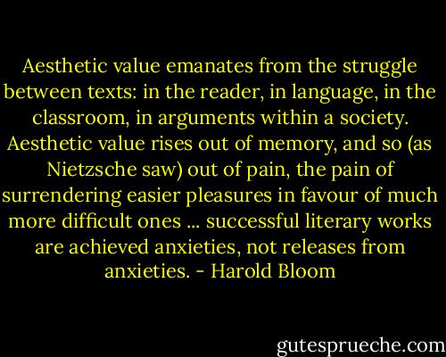 Aesthetic value emanates from the struggle between texts: in the reader, in language, in the classroom, in arguments within a society. Aesthetic value rises out of memory, and so (as Nietzsche saw) out of pain, the pain of surrendering easier pleasures in favour of much more difficult ones ... successful literary works are achieved anxieties, not releases from anxieties. - Harold Bloom