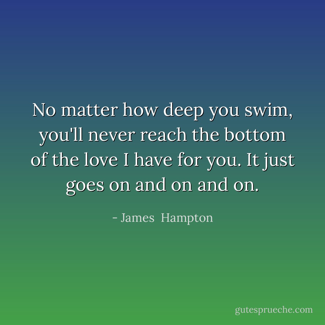 No matter how deep you swim, you'll never reach the bottom of the love I have for you. It just goes on and on and on. - James  Hampton
