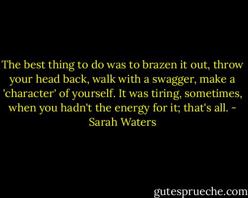 The best thing to do was to brazen it out, throw your head back, walk with a swagger, make a 'character' of yourself. It was tiring, sometimes, when you hadn't the energy for it; that's all. - Sarah Waters
