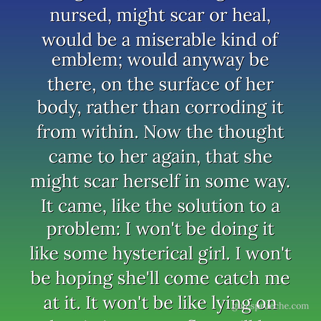 I'll burn myself, or I'll cut myself. For a burn or a cut might be shown, might be nursed, might scar or heal, would be a miserable kind of emblem; would anyway be there, on the surface of her body, rather than corroding it from within. Now the thought came to her again, that she might scar herself in some way. It came, like the solution to a problem: I won't be doing it like some hysterical girl. I won't be hoping she'll come catch me at it. It won't be like lying on the sitting-room floor. I'll be doing it for myself, as a secret. - Sarah Waters