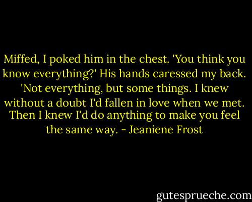 Miffed, I poked him in the chest. 'You think you know everything?'<br />His hands caressed my back. 'Not everything, but some things. I knew without a doubt I'd fallen in love when we met. Then I knew I'd do anything to make you feel the same way. - Jeaniene Frost