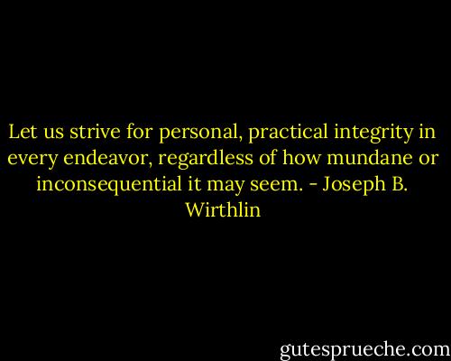 Let us strive for personal, practical integrity in every endeavor, regardless of how mundane or inconsequential it may seem. - Joseph B. Wirthlin