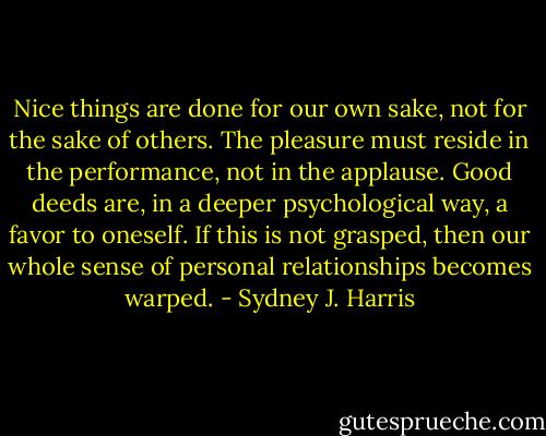 Nice things are done for our own sake, not for the sake of others. The pleasure must reside in the performance, not in the applause. Good deeds are, in a deeper psychological way, a favor to oneself. If this is not grasped, then our whole sense of personal relationships becomes warped. - Sydney J. Harris