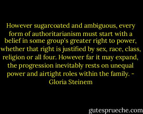 However sugarcoated and ambiguous, every form of authoritarianism must<br />start with a belief in some group's greater right to power, whether that<br />right is justified by sex, race, class, religion or all four. However<br />far it may expand, the progression inevitably rests on unequal power<br />and airtight roles within the family. - Gloria Steinem