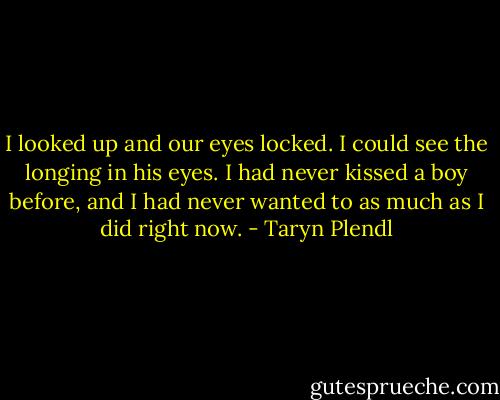 I looked up and our eyes locked. I could see the longing in his eyes. I had never kissed a boy before, and I had never wanted to as much as I did right now. - Taryn Plendl