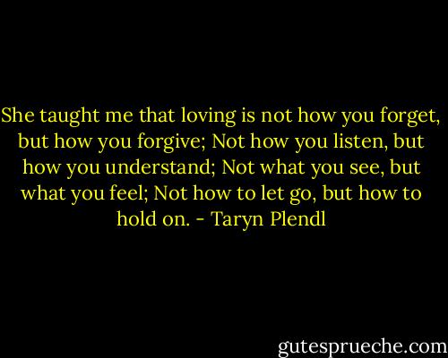 She taught me that loving is not how you forget, but how you forgive; Not how you listen, but how you understand; Not what you see, but what you feel; Not how to let go, but how to hold on. - Taryn Plendl