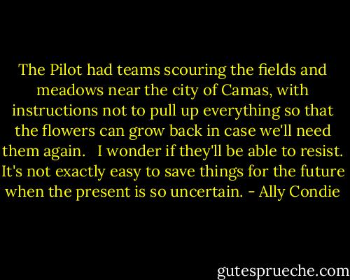 The Pilot had teams scouring the fields and meadows near the city of Camas, with instructions not to pull up everything so that the flowers can grow back in case we'll need them again. <br /><br />I wonder if they'll be able to resist. It's not exactly easy to save things for the future when the present is so uncertain. - Ally Condie