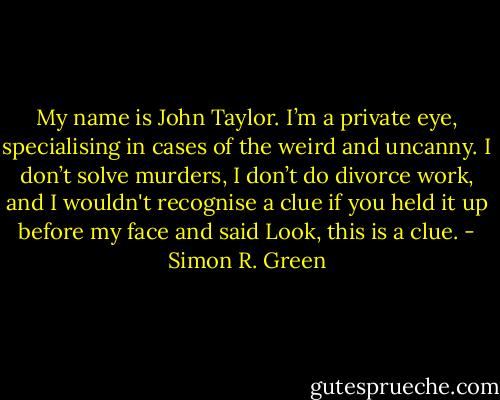 My name is John Taylor. I’m a private eye, specialising in cases of the weird and uncanny. I don’t solve murders, I don’t do divorce work, and I wouldn't recognise a clue if you held it up before my face and said Look, this is a clue. - Simon R. Green