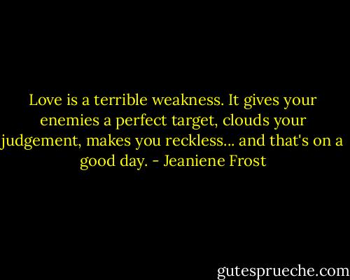 Love is a terrible weakness. It gives your enemies a perfect target, clouds your judgement, makes you reckless... and that's on a good day. - Jeaniene Frost