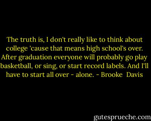 The truth is, I don't really like to think about college 'cause that means high school's over. After graduation everyone will probably go play basketball, or sing, or start record labels. And I'll have to start all over - alone. - Brooke  Davis