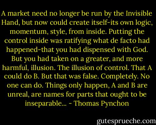 A market need no longer be run by the Invisible Hand, but now could create itself-its own logic, momentum, style, from inside. Putting the control inside was ratifying what de facto had happened-that you had dispensed with God. But you had taken on a greater, and more harmful, illusion. The illusion of control. That A could do B. But that was false. Completely. No one can do. Things only happen, A and B are unreal, are names for parts that ought to be inseparable... - Thomas Pynchon