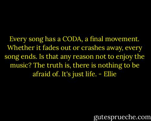 Every song has a CODA, a final movement. Whether it fades out or crashes away, every song ends. Is that any reason not to enjoy the music? The truth is, there is nothing to be afraid of. It's just life. - Ellie