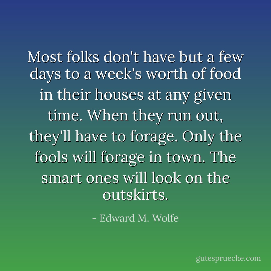 Most folks don't have but a few days to a week's worth of food in their houses at any given time. When they run out, they'll have to forage. Only the fools will forage in town. The smart ones will look on the outskirts. - Edward M. Wolfe