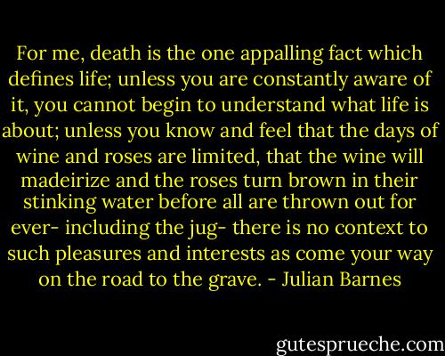 For me, death is the one appalling fact which defines life; unless you are constantly aware of it, you cannot begin to understand what life is about; unless you know and feel that the days of wine and roses are limited, that the wine will madeirize and the roses turn brown in their stinking water before all are thrown out for ever- including the jug- there is no context to such pleasures and interests as come your way on the road to the grave. - Julian Barnes