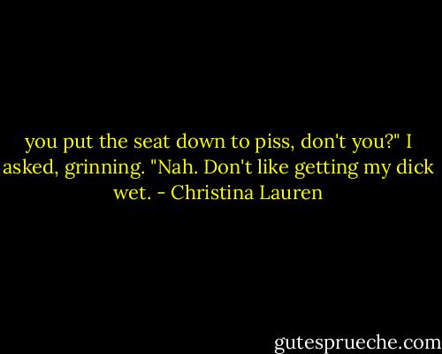 you put the seat down to piss, don't you?" I asked, grinning.<br />"Nah. Don't like getting my dick wet. - Christina Lauren