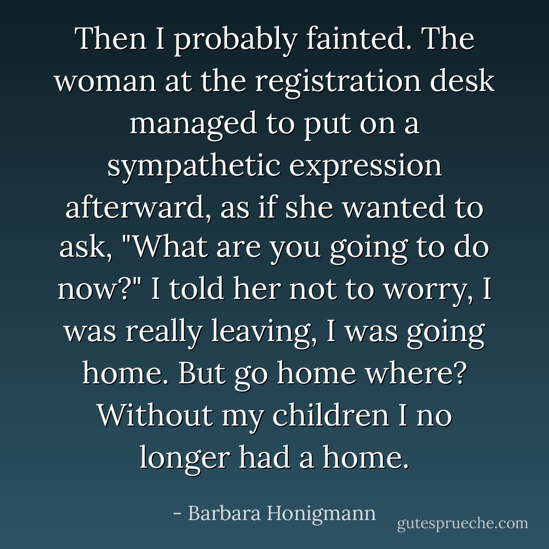 Then I probably fainted. The woman at the registration desk managed to put on a sympathetic expression afterward, as if she wanted to ask, "What are you going to do now?" I told her not to worry, I was really leaving, I was going home.<br />But go home where? Without my children I no longer had a home. - Barbara Honigmann