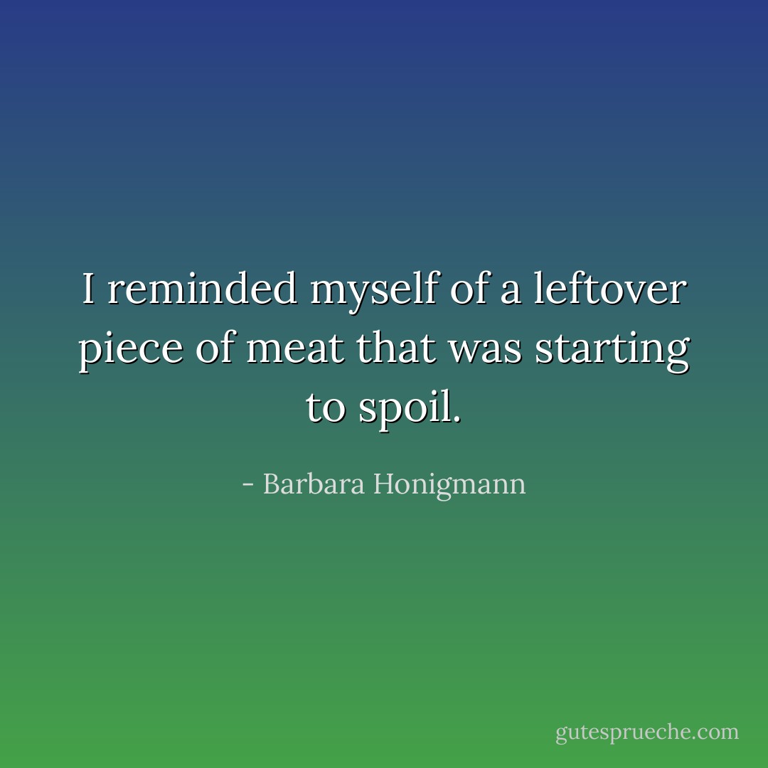 I reminded myself of a leftover piece of meat that was starting to spoil. - Barbara Honigmann