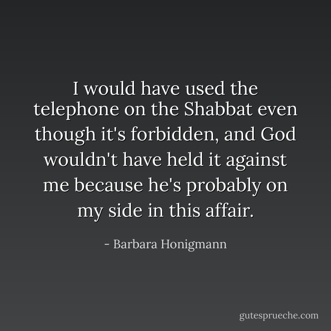 I would have used the telephone on the Shabbat even though it's forbidden, and God wouldn't have held it against me because he's probably on my side in this affair. - Barbara Honigmann