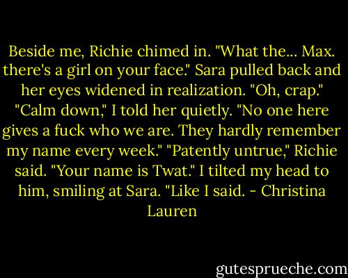 Beside me, Richie chimed in. "What the... Max. there's a girl on your face."<br />Sara pulled back and her eyes widened in realization. "Oh, crap."<br />"Calm down," I told her quietly. "No one here gives a fuck who we are. They hardly remember my name every week."<br />"Patently untrue," Richie said. "Your name is Twat."<br />I tilted my head to him, smiling at Sara. "Like I said. - Christina Lauren