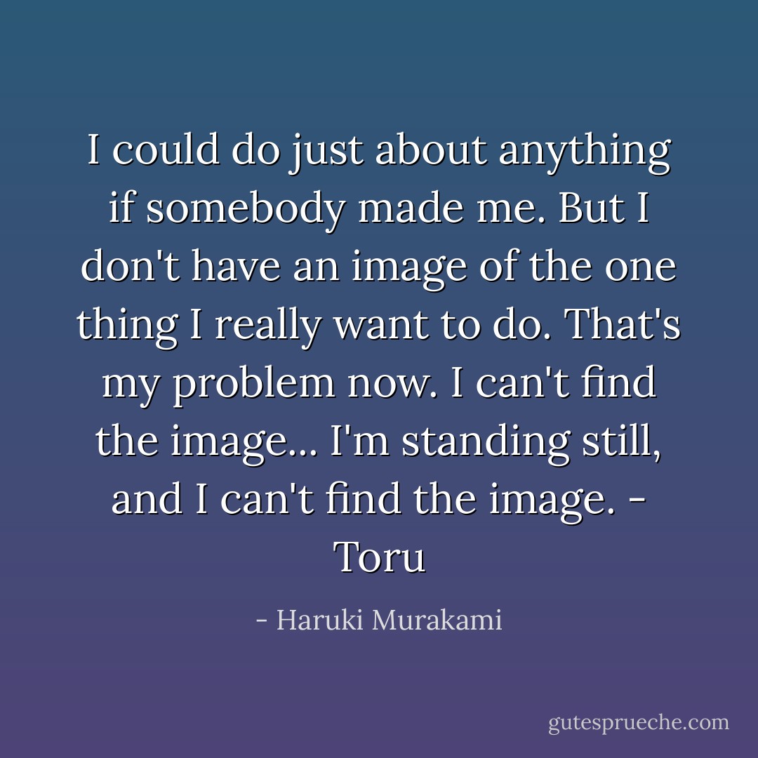 I could do just about anything if somebody made me. But I don't have an image of the one thing I really want to do. That's my problem now. I can't find the image... I'm standing still, and I can't find the image.<br />- Toru - Haruki Murakami