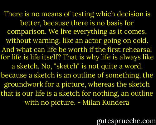 There is no means of testing which decision is better, because there is no basis for comparison. We live everything as it comes, without warning, like an actor going on cold. And what can life be worth if the first rehearsal for life is life itself? That is why life is always like a sketch. No, "sketch" is not quite a word, because a sketch is an outline of something, the groundwork for a picture, whereas the sketch that is our life is a sketch for nothing, an outline with no picture. - Milan Kundera