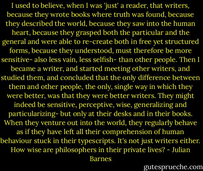I used to believe, when I was 'just' a reader, that writers, because they wrote books where truth was found, because they described the world, because they saw into the human heart, because they grasped both the particular and the general and were able to re-create both in free yet structured forms, because they understood, must therefore be more sensitive- also less vain, less selfish- than other people. Then I became a writer, and started meeting other writers, and studied them, and concluded that the only difference between them and other people, the only, single way in which they were better, was that they were better writers. They might indeed be sensitive, perceptive, wise, generalizing and particularizing- but only at their desks and in their books. When they venture out into the world, they regularly behave as if they have left all their comprehension of human behaviour stuck in their typescripts. It's not just writers either. How wise are philosophers in their private lives? - Julian Barnes