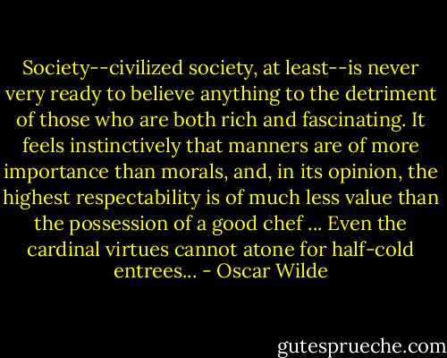Society--civilized society, at least--is never very ready to believe anything to the detriment of those who are both rich and fascinating. It feels instinctively that manners are of more importance than morals, and, in its opinion, the highest respectability is of much less value than the possession of a good chef ... Even the cardinal virtues cannot atone for half-cold entrees... - Oscar Wilde