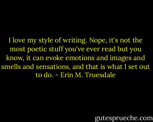 I love my style of writing. Nope, it's not the most poetic stuff you've ever read but you know, it can evoke emotions and images and smells and sensations, and that is what I set out to do. - Erin M. Truesdale
